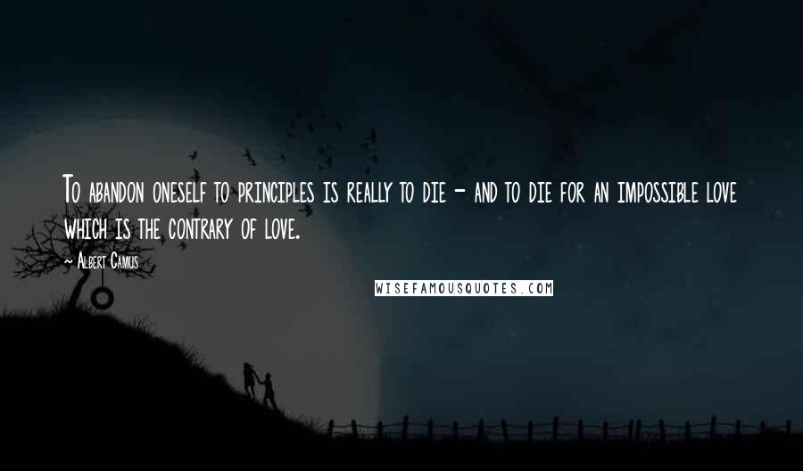 Albert Camus Quotes: To abandon oneself to principles is really to die - and to die for an impossible love which is the contrary of love.