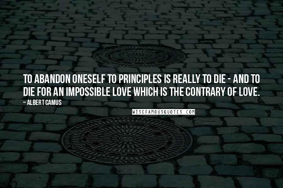 Albert Camus Quotes: To abandon oneself to principles is really to die - and to die for an impossible love which is the contrary of love.