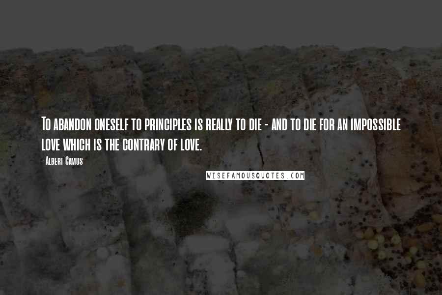 Albert Camus Quotes: To abandon oneself to principles is really to die - and to die for an impossible love which is the contrary of love.