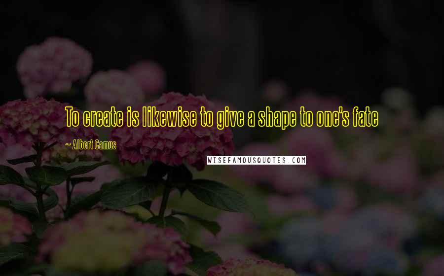 Albert Camus Quotes: To create is likewise to give a shape to one's fate