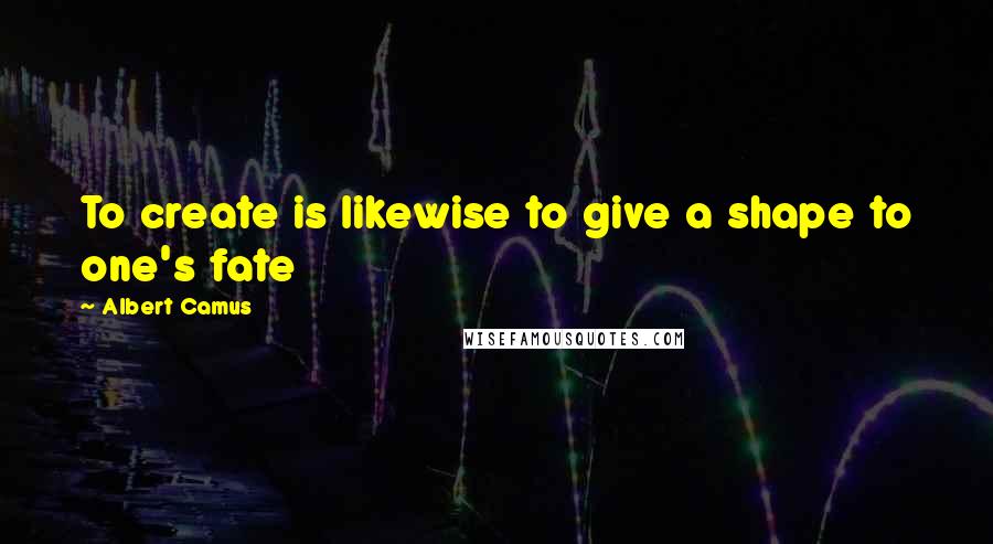 Albert Camus Quotes: To create is likewise to give a shape to one's fate