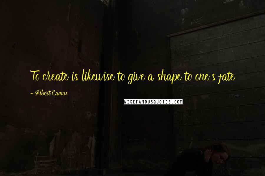 Albert Camus Quotes: To create is likewise to give a shape to one's fate