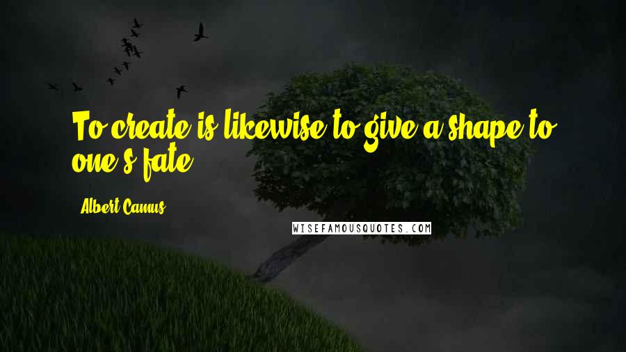 Albert Camus Quotes: To create is likewise to give a shape to one's fate