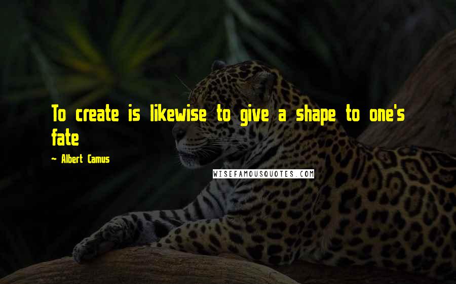 Albert Camus Quotes: To create is likewise to give a shape to one's fate