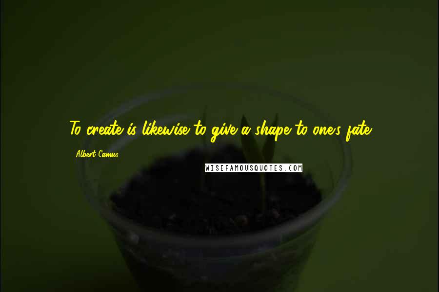 Albert Camus Quotes: To create is likewise to give a shape to one's fate
