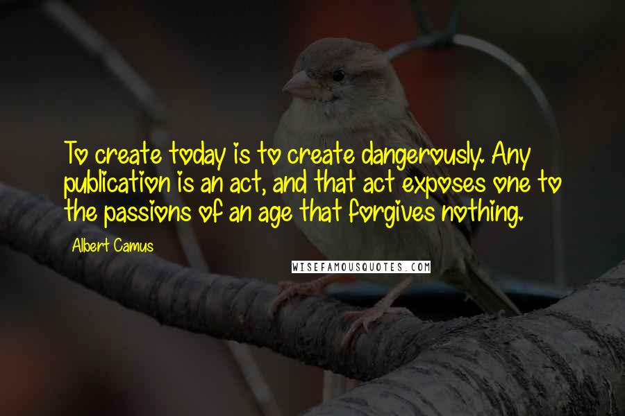 Albert Camus Quotes: To create today is to create dangerously. Any publication is an act, and that act exposes one to the passions of an age that forgives nothing.