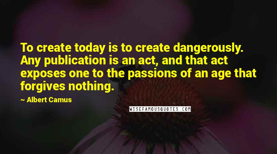 Albert Camus Quotes: To create today is to create dangerously. Any publication is an act, and that act exposes one to the passions of an age that forgives nothing.