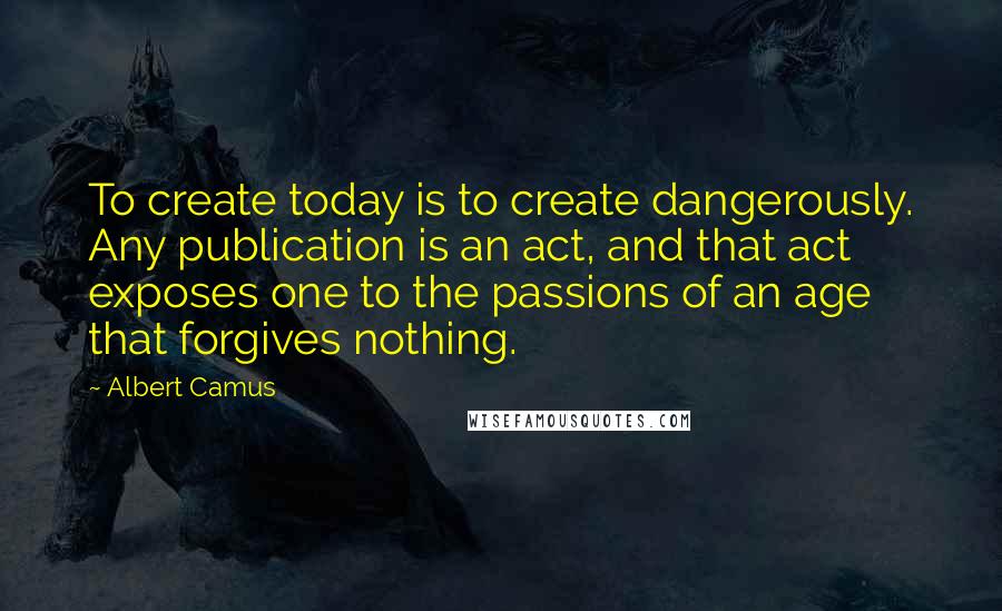 Albert Camus Quotes: To create today is to create dangerously. Any publication is an act, and that act exposes one to the passions of an age that forgives nothing.