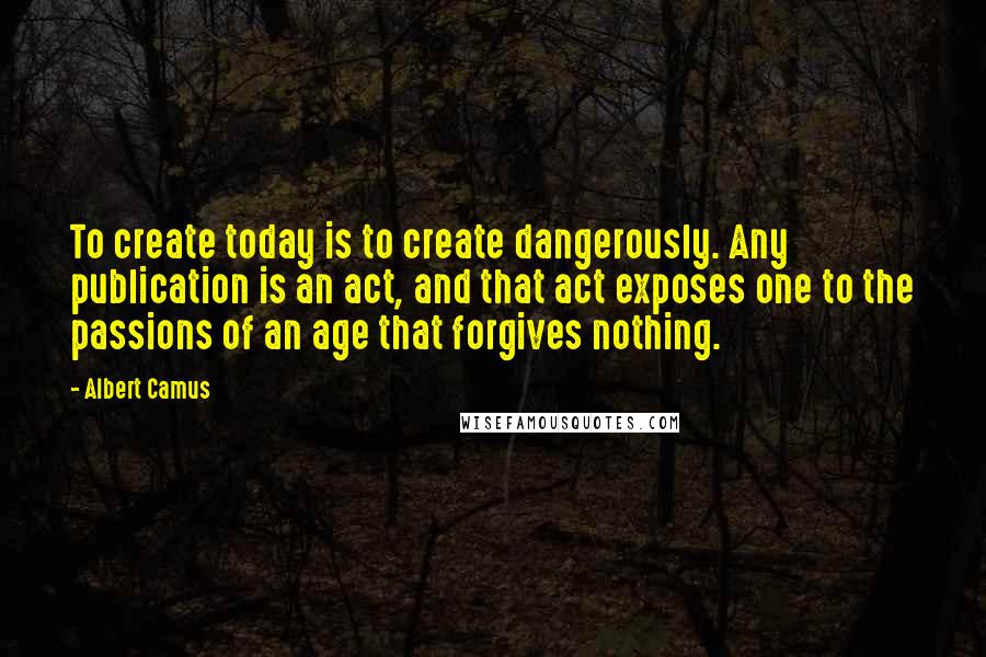 Albert Camus Quotes: To create today is to create dangerously. Any publication is an act, and that act exposes one to the passions of an age that forgives nothing.