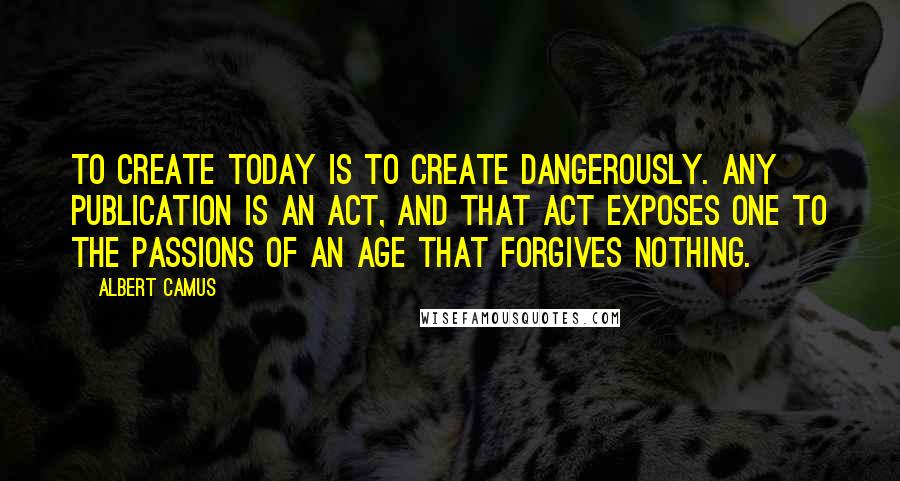 Albert Camus Quotes: To create today is to create dangerously. Any publication is an act, and that act exposes one to the passions of an age that forgives nothing.