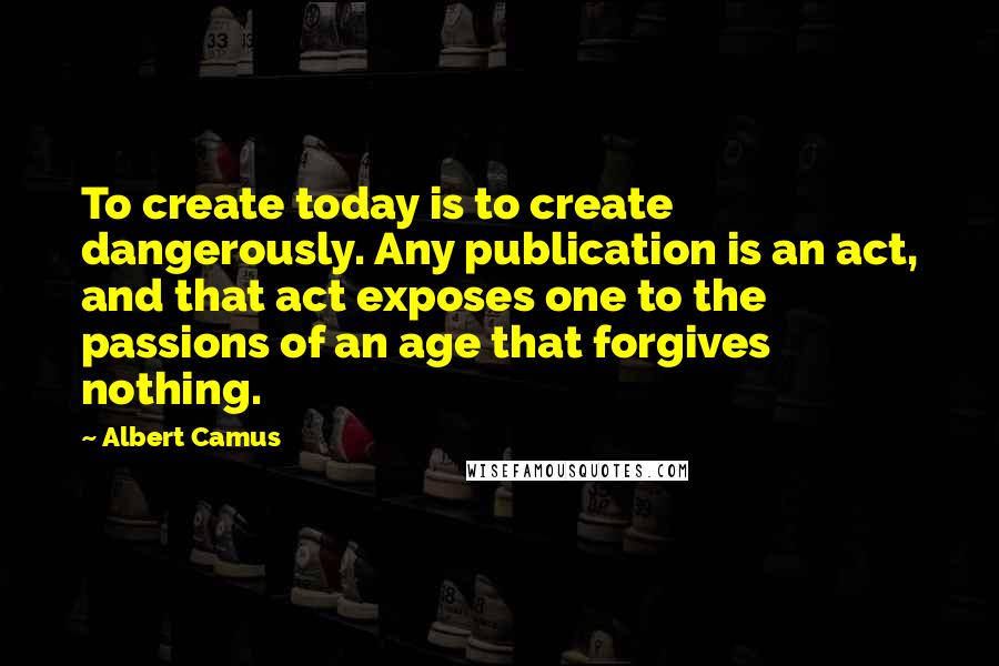 Albert Camus Quotes: To create today is to create dangerously. Any publication is an act, and that act exposes one to the passions of an age that forgives nothing.