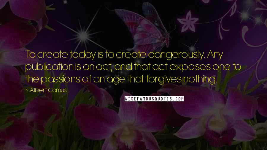 Albert Camus Quotes: To create today is to create dangerously. Any publication is an act, and that act exposes one to the passions of an age that forgives nothing.