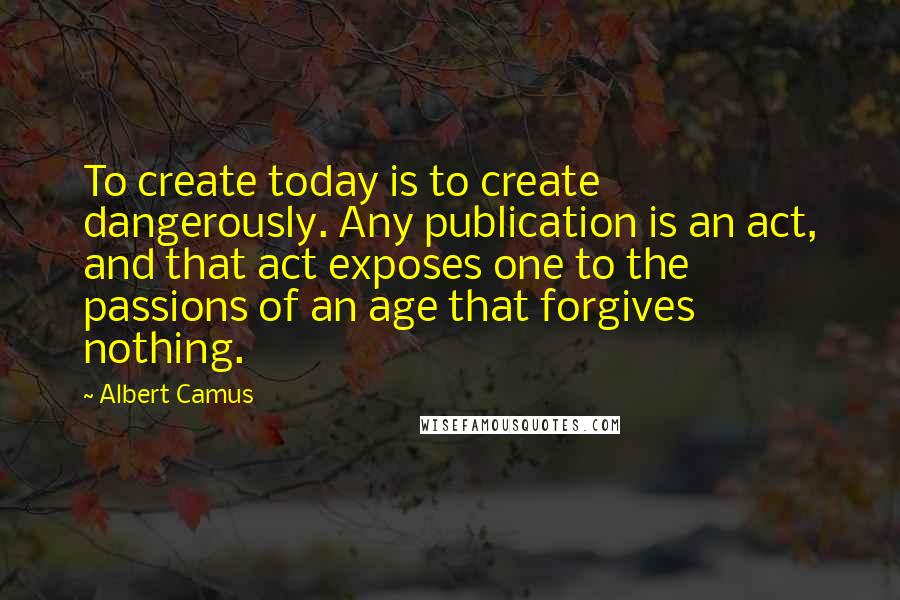 Albert Camus Quotes: To create today is to create dangerously. Any publication is an act, and that act exposes one to the passions of an age that forgives nothing.