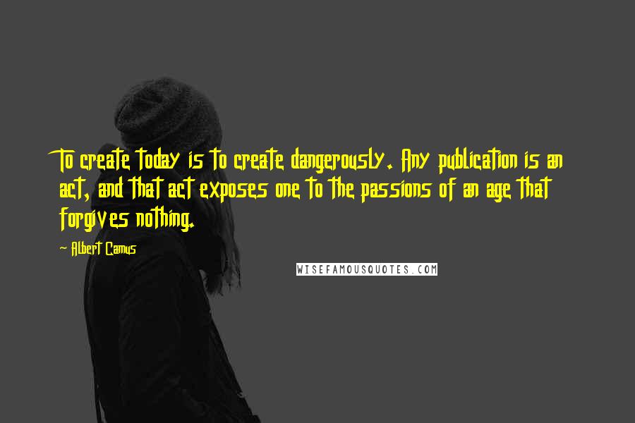 Albert Camus Quotes: To create today is to create dangerously. Any publication is an act, and that act exposes one to the passions of an age that forgives nothing.