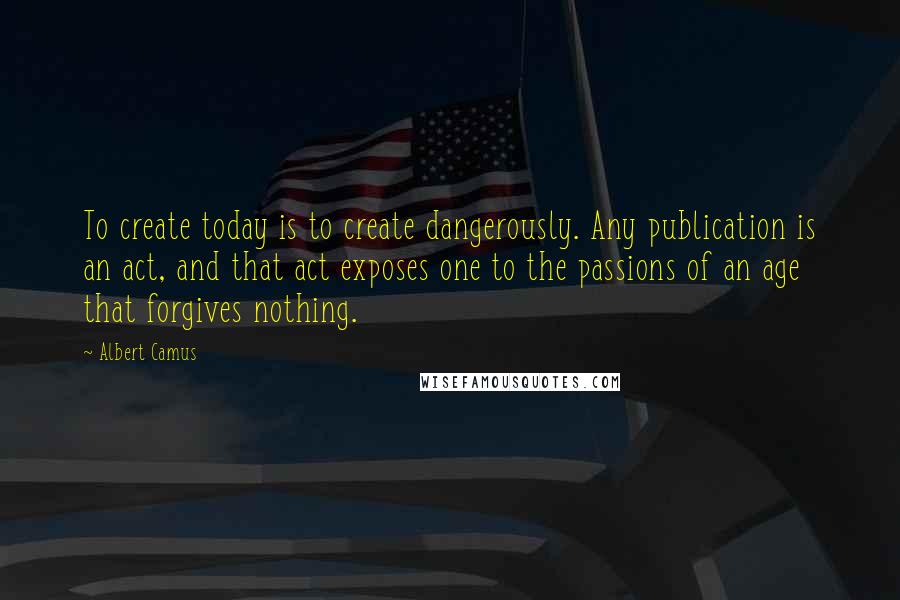 Albert Camus Quotes: To create today is to create dangerously. Any publication is an act, and that act exposes one to the passions of an age that forgives nothing.