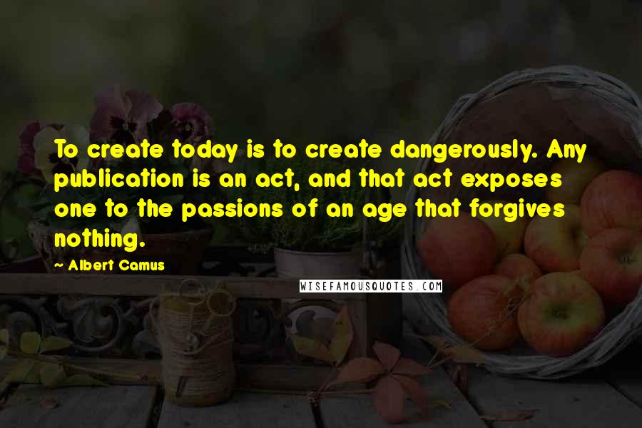 Albert Camus Quotes: To create today is to create dangerously. Any publication is an act, and that act exposes one to the passions of an age that forgives nothing.