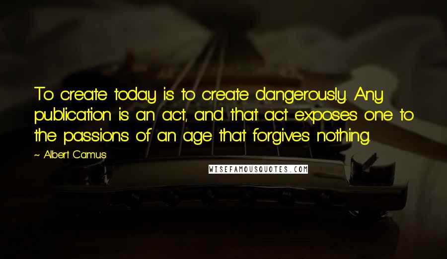 Albert Camus Quotes: To create today is to create dangerously. Any publication is an act, and that act exposes one to the passions of an age that forgives nothing.