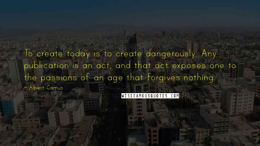 Albert Camus Quotes: To create today is to create dangerously. Any publication is an act, and that act exposes one to the passions of an age that forgives nothing.