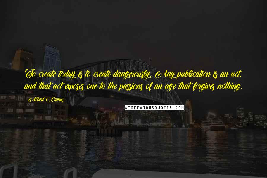 Albert Camus Quotes: To create today is to create dangerously. Any publication is an act, and that act exposes one to the passions of an age that forgives nothing.