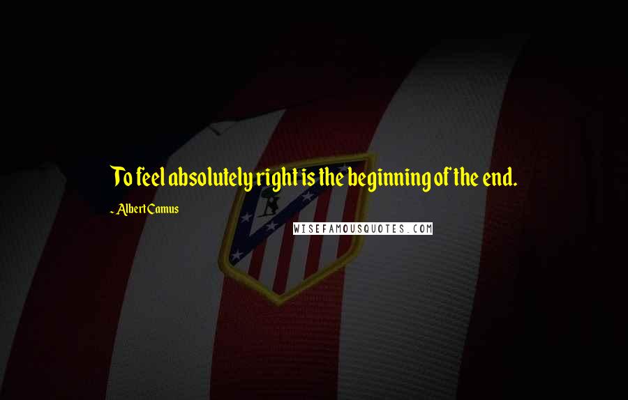 Albert Camus Quotes: To feel absolutely right is the beginning of the end.