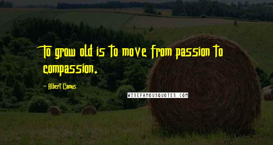 Albert Camus Quotes: To grow old is to move from passion to compassion.