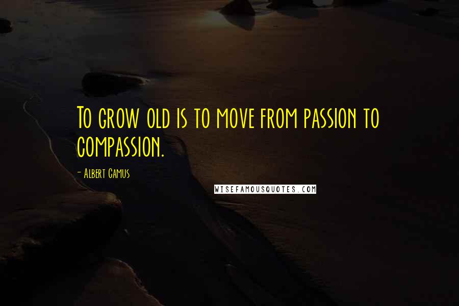 Albert Camus Quotes: To grow old is to move from passion to compassion.