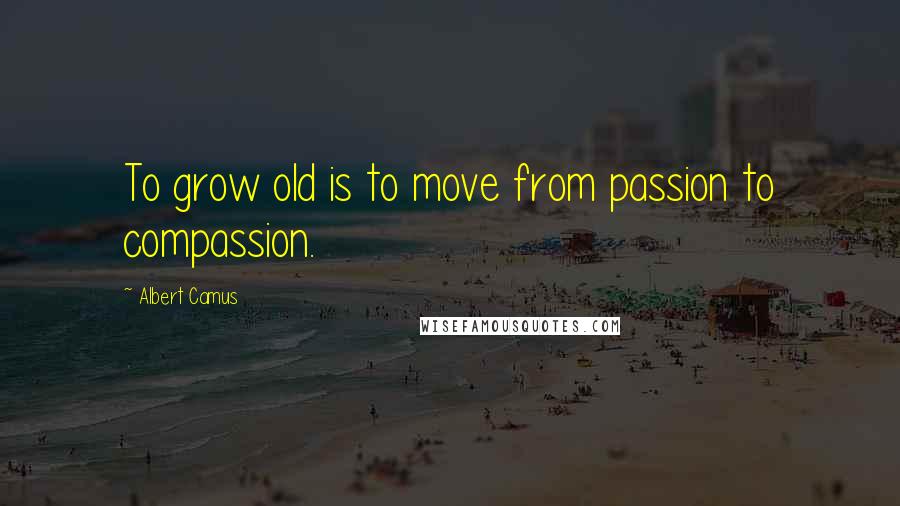 Albert Camus Quotes: To grow old is to move from passion to compassion.