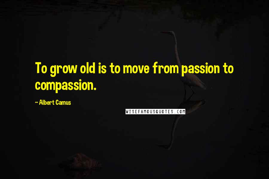 Albert Camus Quotes: To grow old is to move from passion to compassion.