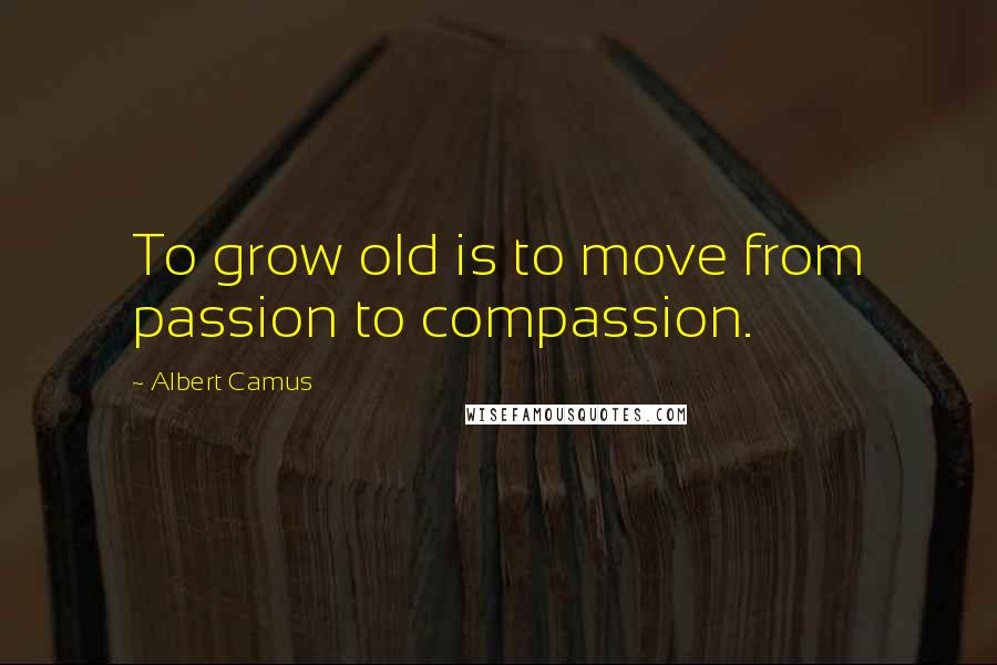 Albert Camus Quotes: To grow old is to move from passion to compassion.