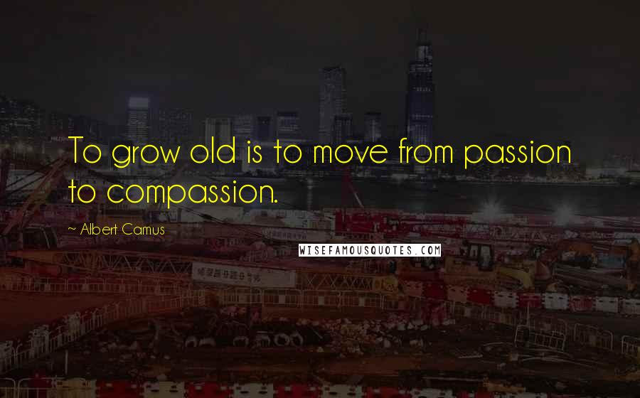 Albert Camus Quotes: To grow old is to move from passion to compassion.