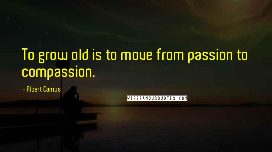 Albert Camus Quotes: To grow old is to move from passion to compassion.