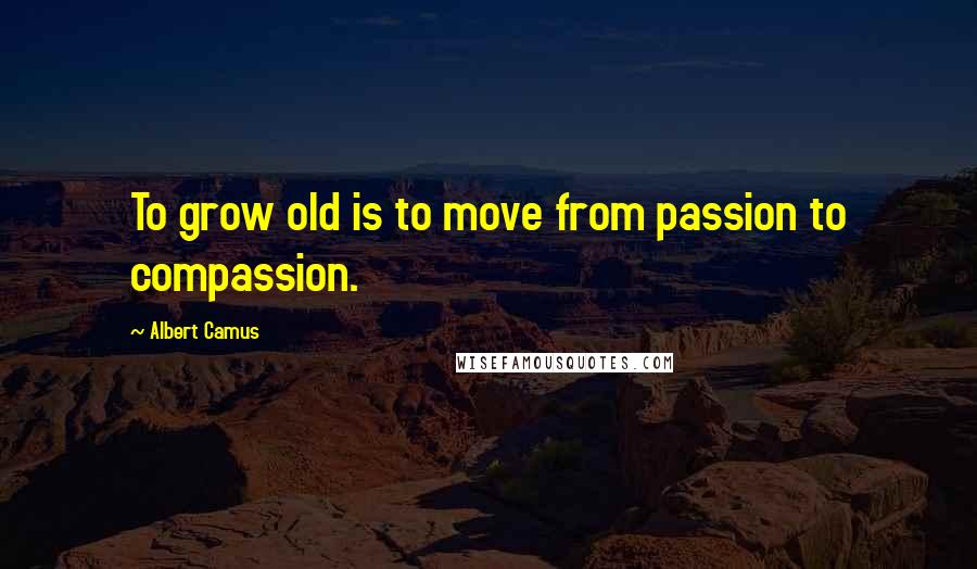 Albert Camus Quotes: To grow old is to move from passion to compassion.