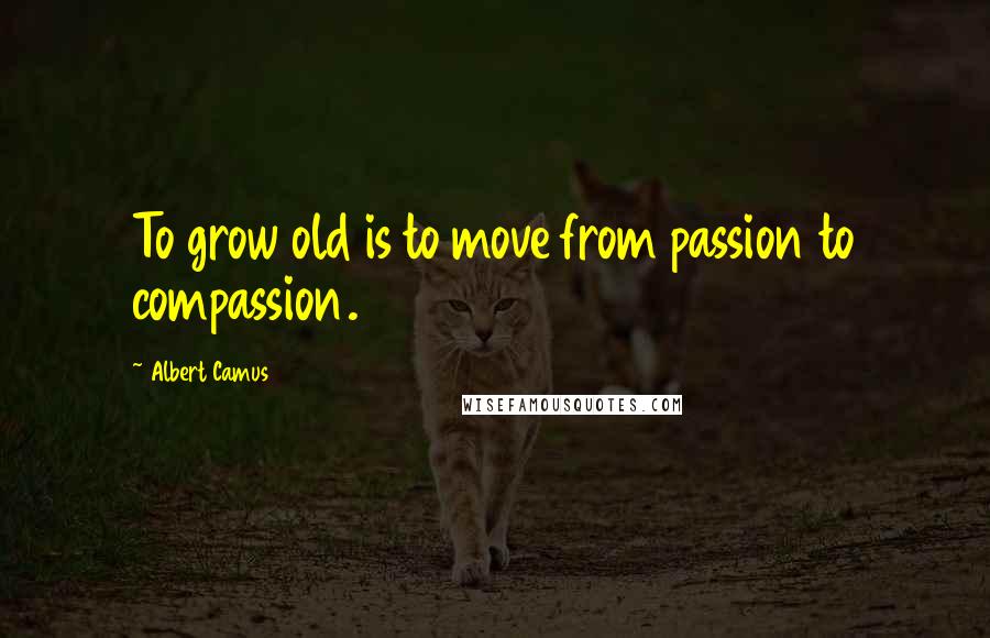 Albert Camus Quotes: To grow old is to move from passion to compassion.