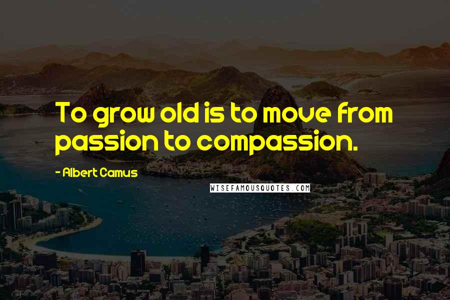 Albert Camus Quotes: To grow old is to move from passion to compassion.