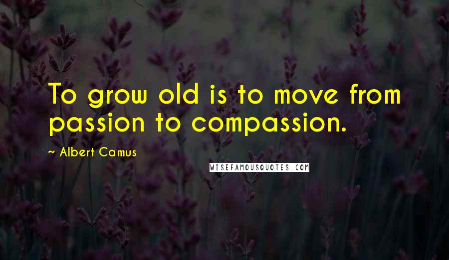 Albert Camus Quotes: To grow old is to move from passion to compassion.