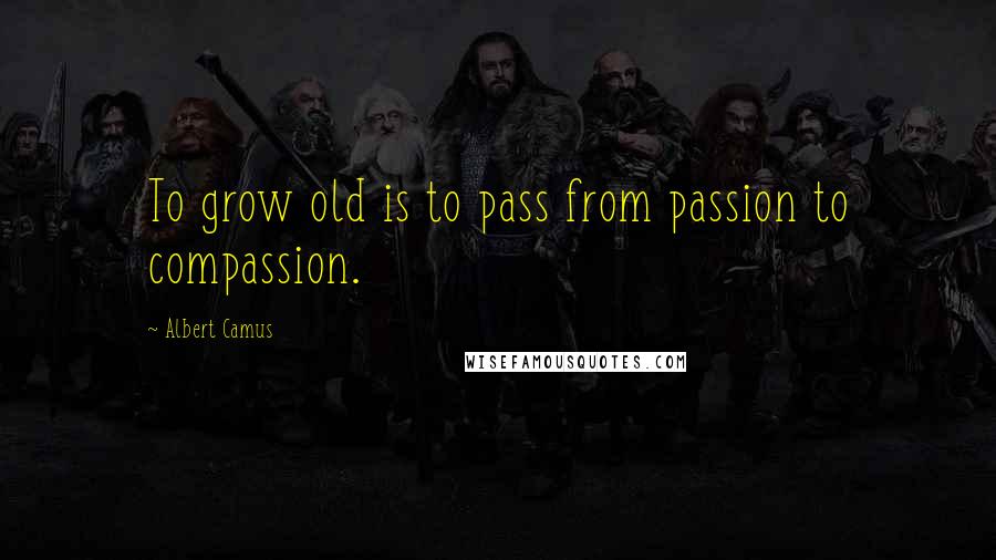 Albert Camus Quotes: To grow old is to pass from passion to compassion.