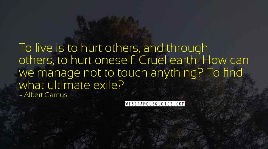 Albert Camus Quotes: To live is to hurt others, and through others, to hurt oneself. Cruel earth! How can we manage not to touch anything? To find what ultimate exile?