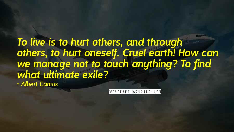 Albert Camus Quotes: To live is to hurt others, and through others, to hurt oneself. Cruel earth! How can we manage not to touch anything? To find what ultimate exile?