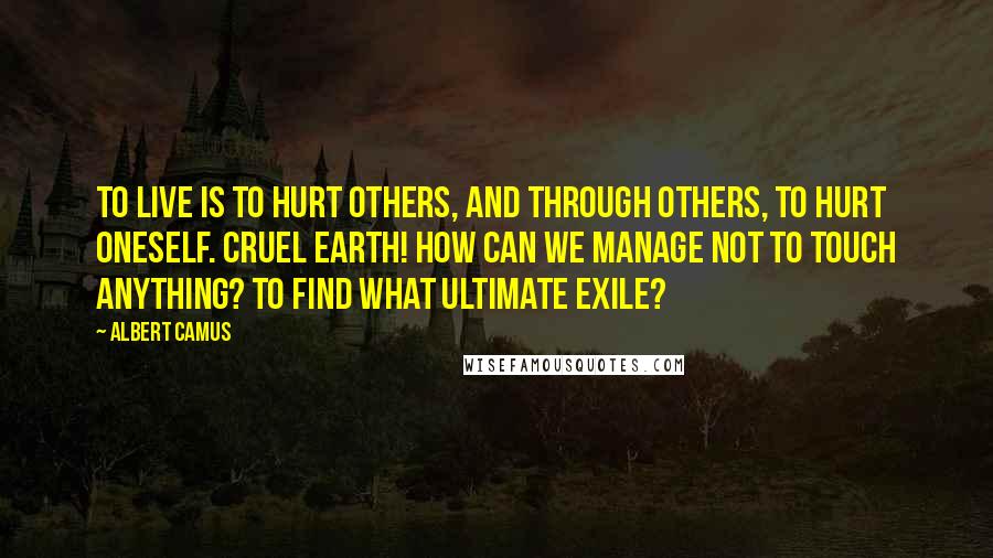 Albert Camus Quotes: To live is to hurt others, and through others, to hurt oneself. Cruel earth! How can we manage not to touch anything? To find what ultimate exile?