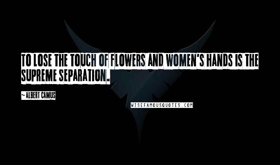 Albert Camus Quotes: To lose the touch of flowers and women's hands is the supreme separation.