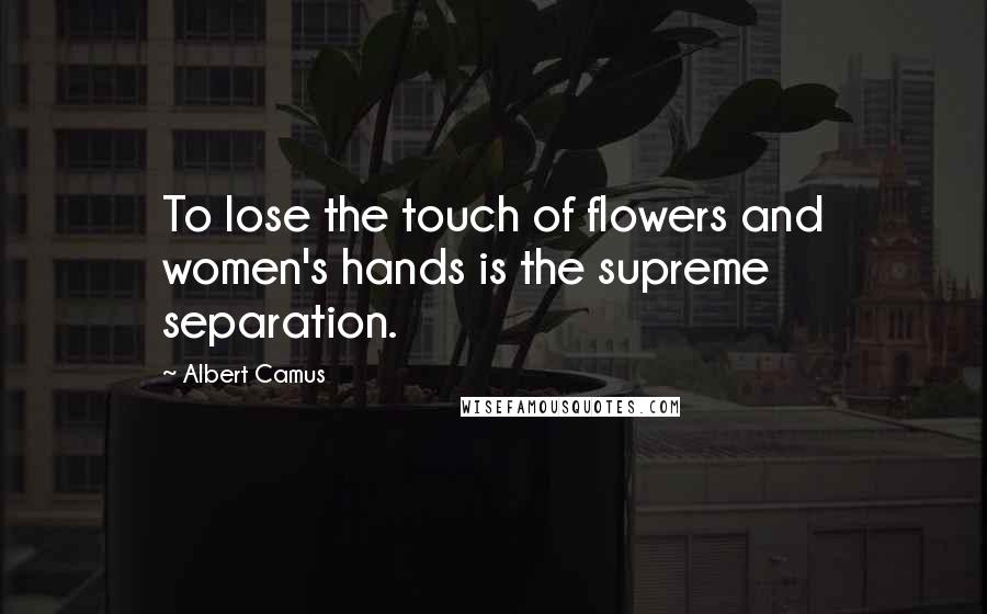 Albert Camus Quotes: To lose the touch of flowers and women's hands is the supreme separation.