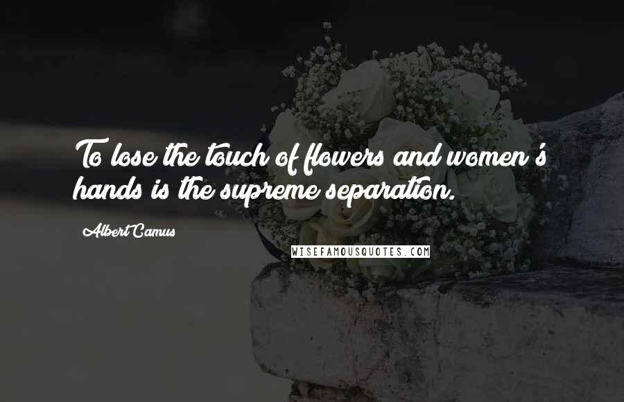 Albert Camus Quotes: To lose the touch of flowers and women's hands is the supreme separation.