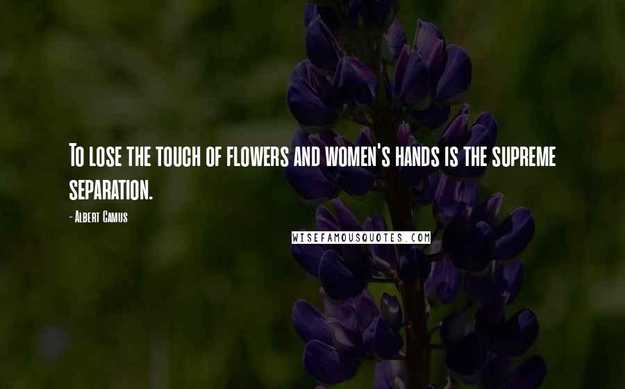 Albert Camus Quotes: To lose the touch of flowers and women's hands is the supreme separation.