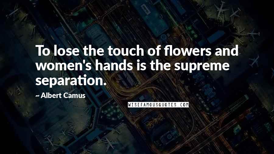 Albert Camus Quotes: To lose the touch of flowers and women's hands is the supreme separation.