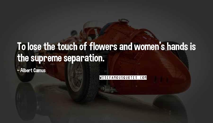 Albert Camus Quotes: To lose the touch of flowers and women's hands is the supreme separation.