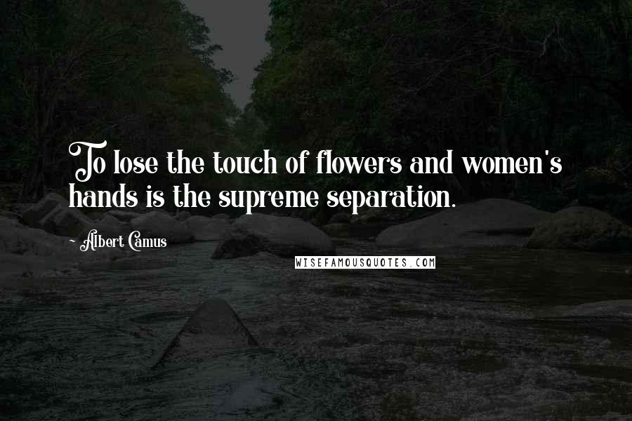 Albert Camus Quotes: To lose the touch of flowers and women's hands is the supreme separation.