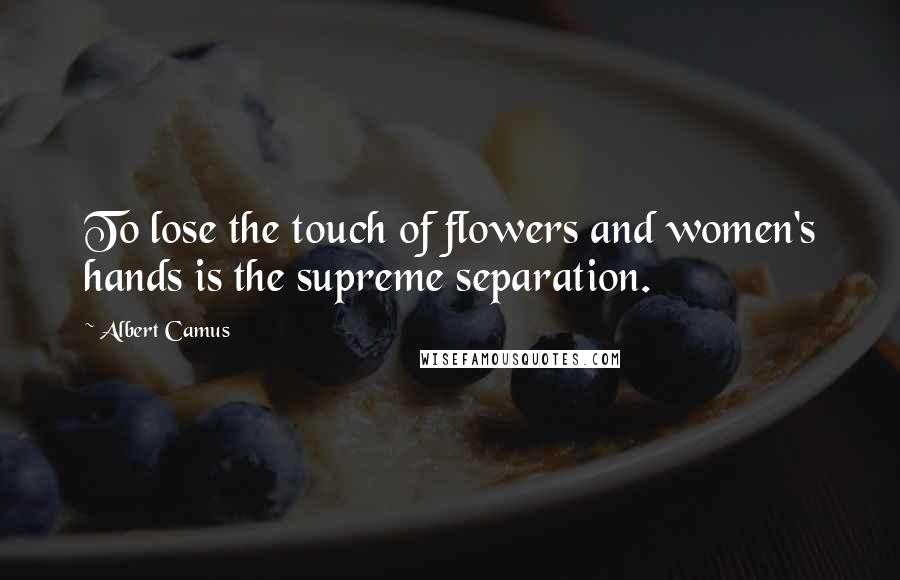 Albert Camus Quotes: To lose the touch of flowers and women's hands is the supreme separation.