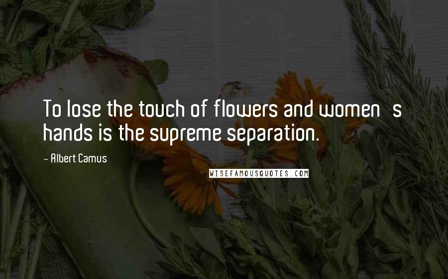 Albert Camus Quotes: To lose the touch of flowers and women's hands is the supreme separation.