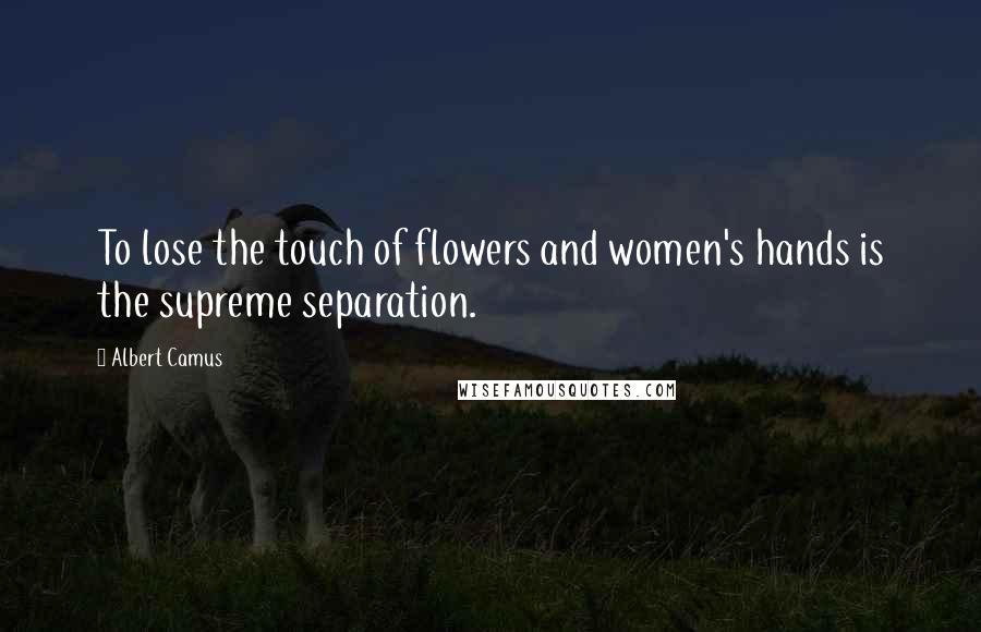 Albert Camus Quotes: To lose the touch of flowers and women's hands is the supreme separation.