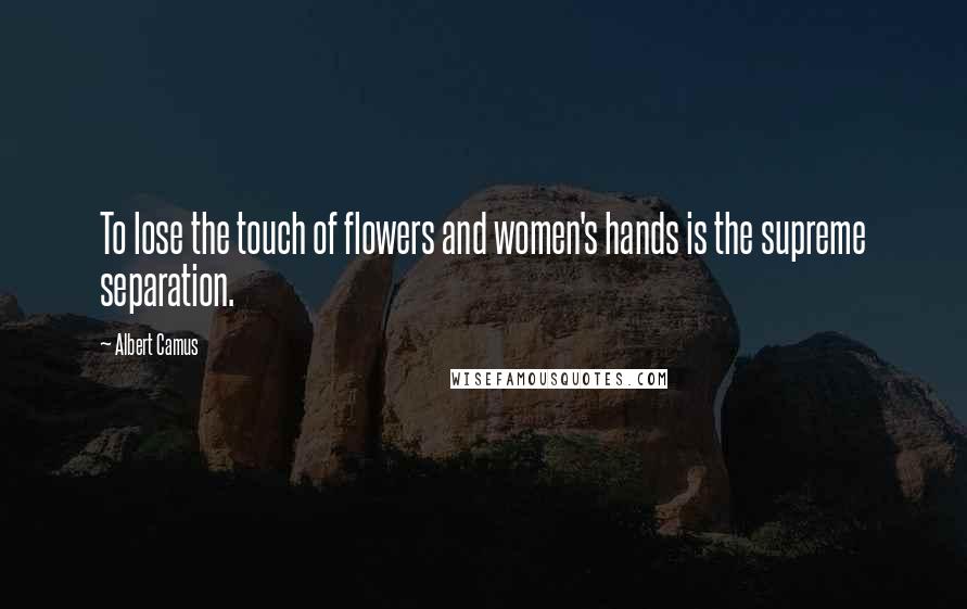 Albert Camus Quotes: To lose the touch of flowers and women's hands is the supreme separation.